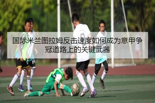 国际米兰图拉姆反击速度如何成为意甲争冠道路上的关键武器