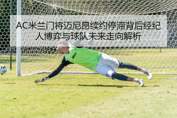 AC米兰门将迈尼昂续约停滞背后经纪人博弈与球队未来走向解析