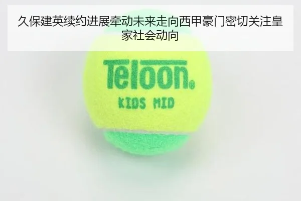 久保建英续约进展牵动未来走向西甲豪门密切关注皇家社会动向