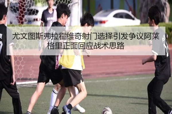尤文图斯弗拉霍维奇射门选择引发争议阿莱格里正面回应战术思路