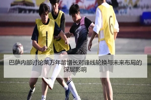 巴萨内部讨论莱万年龄增长对锋线轮换与未来布局的深层影响