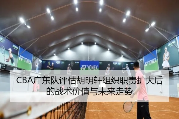 CBA广东队评估胡明轩组织职责扩大后的战术价值与未来走势