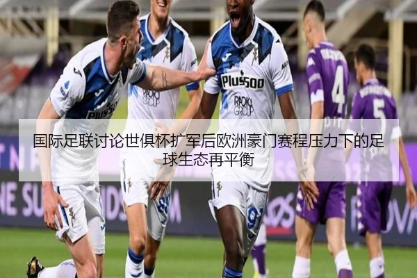 国际足联讨论世俱杯扩军后欧洲豪门赛程压力下的足球生态再平衡
