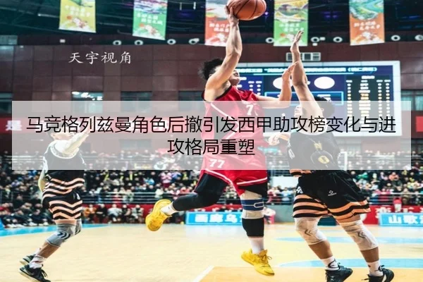 马竞格列兹曼角色后撤引发西甲助攻榜变化与进攻格局重塑