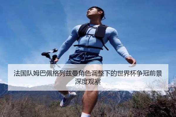 法国队姆巴佩格列兹曼角色调整下的世界杯争冠前景深度观察