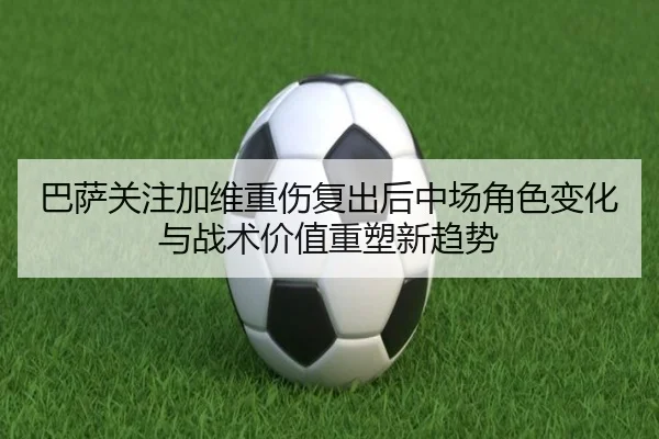 巴萨关注加维重伤复出后中场角色变化与战术价值重塑新趋势