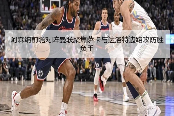 阿森纳前瞻对阵曼联聚焦萨卡与达洛特边路攻防胜负手