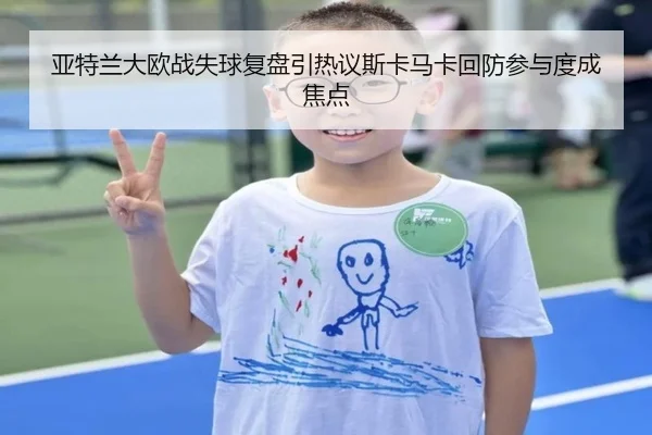 亚特兰大欧战失球复盘引热议斯卡马卡回防参与度成焦点