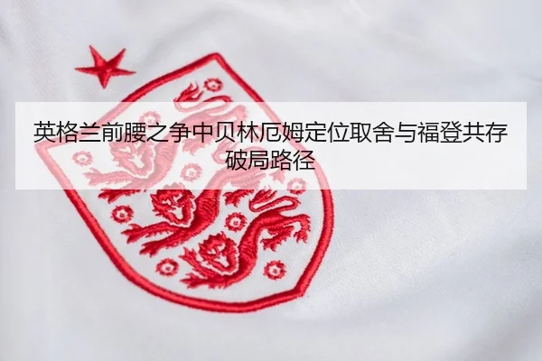 英格兰前腰之争中贝林厄姆定位取舍与福登共存破局路径
