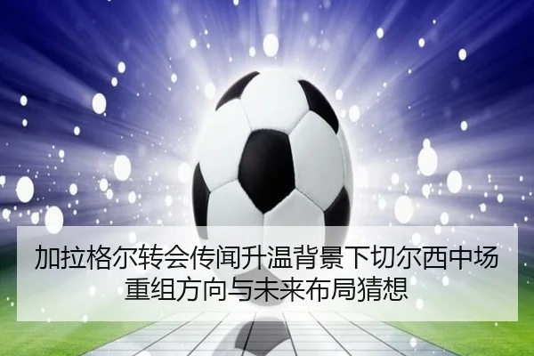 加拉格尔转会传闻升温背景下切尔西中场重组方向与未来布局猜想