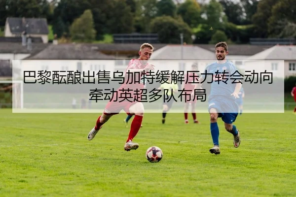 巴黎酝酿出售乌加特缓解压力转会动向牵动英超多队布局