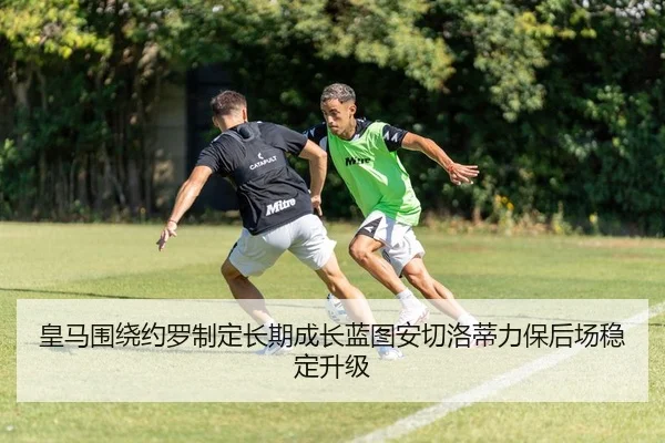 皇马围绕约罗制定长期成长蓝图安切洛蒂力保后场稳定升级